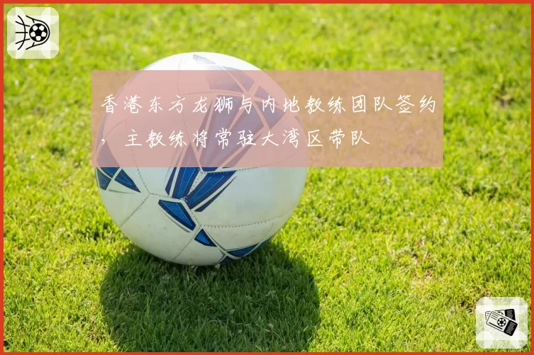 香港东方龙狮与内地教练团队签约,主教练将常驻大湾区带队