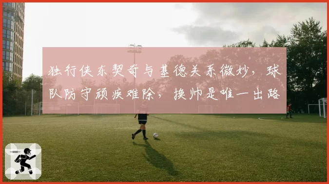 独行侠东契奇与基德关系微妙，球队防守顽疾难除，换帅是唯一出路？