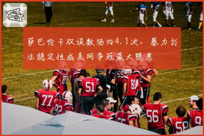 萨巴伦卡双误数场均4.1次,暴力打法稳定性成美网争冠最大隐患