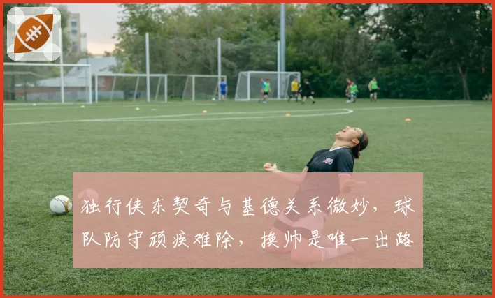 独行侠东契奇与基德关系微妙，球队防守顽疾难除，换帅是唯一出路？